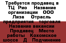 Требуется продавец в ТЦ“ Рио“ › Название организации ­ ООО “Лиза“ › Отрасль предприятия ­ торговля › Название вакансии ­ Продавец › Место работы ­ Кохомское шоссе, 1Д › Подчинение ­ Директору › Возраст от ­ 25 - Ивановская обл., Иваново г. Работа » Вакансии   . Ивановская обл.